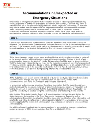 Texas Education Agency 2015 calendar year
Student Assessment Division 1 of 1
Accommodations in Unexpected or
Emergency Situations
Unexpected or emergency situations that necessitate the use of a testing accommodation may
occur just prior to or on the day of the state assessment. For example, a student may arrive at
school without his or her prescribed eyeglasses and need a large-print test booklet, or a student
may have a broken arm and need his or her responses transcribed onto the answer document.
When considering how to meet a student’s needs in these types of situations, student
independence should be a priority. Testing coordinators should follow these steps when an
unexpected or emergency situation arises just prior to or on the day of the state assessment.
STEP 1:
Consider test administration procedures and materials allowed for any student described in the
Allowable Test Administration Procedures and Materials document on the Accommodation Resources
webpage. If the student’s needs can be met by an allowable testing procedure or material, it should
be made available to the student during testing. There is no need to contact TEA.
STEP 2:
If the student’s needs cannot be met using an allowable test administration procedure or material
or the student requires additional support, review the Accommodation Triangle to see if a Type 1
accommodation can meet the student’s needs. Consideration should be given to accommodations
that the student can independently use (e.g., for the student who does not have his/her prescribed
eyeglasses, consider a projection device or a large-print test booklet prior to an oral administration
by a test administrator). If the student’s needs can be met by a Type 1 accommodation, it should
be made available to the student during testing. There is no need to contact TEA.
STEP 3:
If the student’s needs cannot be met with Step 1 or 2, review the Type 2 accommodations in the
Accommodations Triangle. If a Type 2 accommodation will be needed, contact TEA’s
Accommodations Task Force for permission and additional instructions.
In unexpected and emergency situations, there is no expectation that the student would have
routinely received the procedure, material, or accommodation during classroom instruction and
testing. However, it is recommended that the student (and test administrator, if applicable) be
given the opportunity to practice using the accommodation prior to testing, if time permits.
After testing, if the student used a Type 1 or 2 accommodation, it should be recorded on the
student’s answer document or in the Texas Assessment Management System for online
administrations. In addition, the situation should be taken into consideration when interpreting test
results. Be aware that the allowance of a testing accommodation in an unexpected or emergency
situation applies to the current test administration only and does not transfer to subsequent test
administrations.
For additional questions about testing accommodations in unexpected or emergency situations,
contact a member of TEA’s Accommodations Task Force at (512) 463–9536.
 