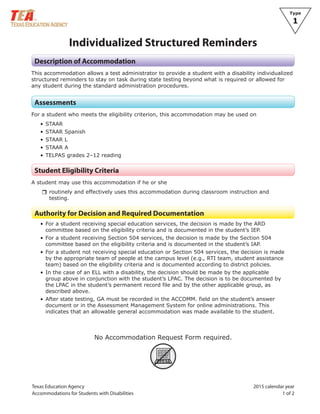 Texas Education Agency
Accommodations for Students with Disabilities
2015 calendar year
1 of 2
Type
1
Individualized Structured Reminders
Description of Accommodation
This accommodation allows a test administrator to provide a student with a disability individualized
structured reminders to stay on task during state testing beyond what is required or allowed for
any student during the standard administration procedures.
Assessments
For a student who meets the eligibility criterion, this accommodation may be used on
• STAAR
• STAAR Spanish
• STAAR L
• STAAR A
• TELPAS grades 2–12 reading
Student Eligibility Criteria
A student may use this accommodation if he or she
rrroutinely and effectively uses this accommodation during classroom instruction and
testing.
Authority for Decision and Required Documentation
• For a student receiving special education services, the decision is made by the ARD
committee based on the eligibility criteria and is documented in the student’s IEP.
• For a student receiving Section 504 services, the decision is made by the Section 504
committee based on the eligibility criteria and is documented in the student’s IAP.
• For a student not receiving special education or Section 504 services, the decision is made
by the appropriate team of people at the campus level (e.g., RTI team, student assistance
team) based on the eligibility criteria and is documented according to district policies.
• In the case of an ELL with a disability, the decision should be made by the applicable
group above in conjunction with the student’s LPAC. The decision is to be documented by
the LPAC in the student’s permanent record file and by the other applicable group, as
described above.
• After state testing, GA must be recorded in the ACCOMM. field on the student’s answer
document or in the Assessment Management System for online administrations. This
indicates that an allowable general accommodation was made available to the student.
No Accommodation Request Form required.
ARF
 