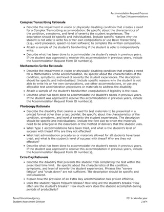 Texas Education Agency 2015 calendar year
Student Assessment Division 2 of 4
Accommodation Request Process
for Type 2 Accommodations
Complex Transcribing Rationale
• Describe the impairment in vision or physically disabling condition that creates a need
for a Complex Transcribing accommodation. Be specific about the characteristics of
the condition, symptoms, and level of severity the student experiences. The
description should be specific and individualized. Include specific reasons why the
student is not able to write his or her own compositions or use Basic Transcribing
(e.g., word processor, speech-to-text software) to complete the written composition.
• Attach a sample of the student’s handwriting if the student is able to independently
write.
• Describe what has been done to accommodate the student’s needs in previous years.
If the student was approved to receive this accommodation in previous years, include
the Accommodation Request Form ID number(s).
Mathematics Scribe Rationale
• Describe the impairment in vision or physically disabling condition that creates a need
for a Mathematics Scribe accommodation. Be specific about the characteristics of the
condition, symptoms, and level of severity the student experiences. The description
should be specific and individualized. Include specific reasons why the student is not
able to write his or her own computations, use other accommodations, or use any
allowable test administration procedures or materials to address the disability.
• Attach a sample of the student’s handwritten computations if legibility is the issue.
• Describe what has been done to accommodate the student’s needs in previous years.
If the student was approved to receive this accommodation in previous years, include
the Accommodation Request Form ID number(s).
Photocopy Rationale
• Describe the disability that creates a need for test materials to be presented in a
printed format other than a test booklet. Be specific about the characteristics of the
condition, symptoms, and level of severity the student experiences. The description
should be specific and individualized. Include the font size to which the materials
need to be enlarged in the classroom or the method of delivery that the student uses.
• What Type 1 accommodations have been tried, and what is the student’s level of
success with these? Why are they not effective?
• What test administration procedures or materials allowed for all students have been
tried, and what is the student’s level of success with these? Why are they not
effective?
• Describe what has been done to accommodate the student’s needs in previous years.
If the student was approved to receive this accommodation in previous years, include
the Accommodation Request Form ID number(s).
Extra Day Rationale
• Describe the disability that prevents the student from completing the test within the
prescribed time limit. Be specific about the characteristics of the condition,
symptoms, and level of severity the student experiences. Phrases like “severe
fatigue” and “shuts down” are not sufficient. The description should be specific and
individualized.
• Explain how the provision of an Extra Day accommodation has proven effective.
• Does the student require frequent breaks? How long are the student’s breaks? How
often are the student’s breaks? How much work does the student accomplish during
periods of productivity?
 