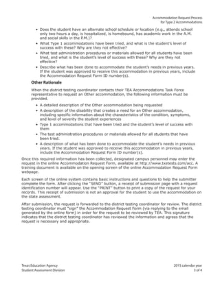 Texas Education Agency 2015 calendar year
Student Assessment Division 3 of 4
Accommodation Request Process
for Type 2 Accommodations
• Does the student have an alternate school schedule or location (e.g., attends school
only two hours a day, is hospitalized, is homebound, has academic work in the A.M.
and social skills in the P.M.)?
• What Type 1 accommodations have been tried, and what is the student’s level of
success with these? Why are they not effective?
• What test administration procedures or materials allowed for all students have been
tried, and what is the student’s level of success with these? Why are they not
effective?
• Describe what has been done to accommodate the student’s needs in previous years.
If the student was approved to receive this accommodation in previous years, include
the Accommodation Request Form ID number(s).
Other Rationale
When the district testing coordinator contacts their TEA Accommodations Task Force
representative to request an Other accommodation, the following information must be
provided.
• A detailed description of the Other accommodation being requested
• A description of the disability that creates a need for an Other accommodation,
including specific information about the characteristics of the condition, symptoms,
and level of severity the student experiences
• Type 1 accommodations that have been tried and the student’s level of success with
them
• The test administration procedures or materials allowed for all students that have
been tried.
• A description of what has been done to accommodate the student’s needs in previous
years. If the student was approved to receive this accommodation in previous years,
include the Accommodation Request Form ID number(s).
Once this required information has been collected, designated campus personnel may enter the
request in the online Accommodation Request Form, available at http://www.txetests.com/acc. A
training document is available on the opening screen of the online Accommodation Request Form
webpage.
Each screen of the online system contains basic instructions and questions to help the submitter
complete the form. After clicking the “SEND” button, a receipt of submission page with a request
identification number will appear. Use the “PRINT” button to print a copy of the request for your
records. This receipt of submission is not an approval for the student to use the accommodation on
the state assessment.
After submission, the request is forwarded to the district testing coordinator for review. The district
testing coordinator must “sign” the Accommodation Request Form (via replying to the email
generated by the online form) in order for the request to be reviewed by TEA. This signature
indicates that the district testing coordinator has reviewed the information and agrees that the
request is necessary and appropriate.
 