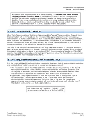 Texas Education Agency 2015 calendar year
Student Assessment Division 4 of 4
Accommodation Request Process
for Type 2 Accommodations
Accommodation Request Forms must be received by TEA at least one week prior to
the beginning of a testing week to ensure enough time to process. Late requests
will NOT be processed unless circumstances involving the student change after the
deadline (e.g., newly enrolled student, medical emergency, updated ARD committee
decision). In these situations, the district testing coordinator should contact TEA’s
Student Assessment Division at 512-463-9536 for further instructions.
STEP 3: TEA REVIEW AND DECISION
After TEA’s Accommodations Task Force has received the “signed” Accommodation Request Form,
the information will be reviewed and the request will be approved or denied. In some cases, a
representative of TEA’s Accommodations Task Force may contact the district for more information.
Once a decision has been made, TEA will communicate this decision to the submitter and district
testing coordinator by email. Approved requests will include special guidelines so that the use of
the accommodation is carried out in a standardized manner.
This step in the accommodation request process may take several weeks to complete, although
every attempt is made to address requests promptly. During the review process, do not resubmit
the request unless asked to do so by a member of TEA’s Accommodations Task Force. If the TEA
decision has not been received prior to testing or if questions arise, the district testing coordinator
may contact TEA’s Accommodations Task Force.
STEP 4: REQUIRED COMMUNICATION WITHIN DISTRICT
It is the responsibility of the district testing coordinator to ensure that all accommodation decisions
and associated information are relayed to appropriate campus personnel.
• The TEA decision email should be read in its entirety. It is the responsibility of the district
testing coordinator and campus testing coordinator to review any special guidelines that
accompany an approved accommodation request. The test administrator may also need
special training to administer an assessment with an approved accommodation.
• Appropriate campus personnel should note the expiration date of an approved Type 2
accommodation. This date will be stated in the TEA decision email. All approved
accommodation requests will expire on December 31st of the year the request was
approved. A new accommodation request will need to be submitted each calendar year if
the student continues to need that accommodation.
For questions or concerns, contact TEA’s
Accommodations Task Force at 512-463-9536.
 