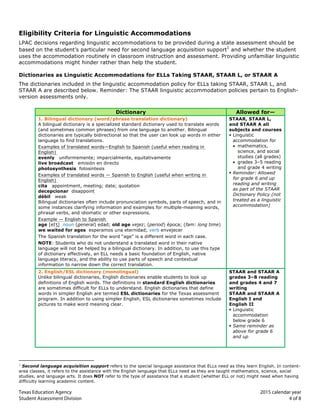  
	
   	
  
Texas Education Agency 2015 calendar year	
  
Student Assessment Division 4 of 8
	
  
Eligibility Criteria for Linguistic Accommodations
LPAC decisions regarding linguistic accommodations to be provided during a state assessment should be
based on the student’s particular need for second language acquisition support
1
and whether the student
uses the accommodation routinely in classroom instruction and assessment. Providing unfamiliar linguistic
accommodations might hinder rather than help the student.
Dictionaries as Linguistic Accommodations for ELLs Taking STAAR, STAAR L, or STAAR A
The dictionaries included in the linguistic accommodation policy for ELLs taking STAAR, STAAR L, and
STAAR A are described below. Reminder: The STAAR linguistic accommodation policies pertain to English-
version assessments only.
	
  	
  
Dictionary Allowed for—
1. Bilingual dictionary (word/phrase translation dictionary) STAAR, STAAR L,
A bilingual dictionary is a specialized standard dictionary used to translate words and STAAR A all
(and sometimes common phrases) from one language to another. Bilingual subjects and courses
dictionaries are typically bidirectional so that the user can look up words in either § Linguistic
language to find translations. accommodation for
Examples of translated words—English to Spanish (useful when reading in • mathematics,
English) science, and social
evenly uniformemente; imparcialmente, equitativamente studies (all grades)
live broadcast emisión en directo • grades 3–5 reading
photosynthesis fotosíntesis and grade 4 writing
Examples of translated words — Spanish to English (useful when writing in
English)
cita appointment, meeting; date; quotation
decepcionar disappoint
débil weak
Bilingual dictionaries often include pronunciation symbols, parts of speech, and in
some instances clarifying information and examples for multiple-meaning words,
phrasal verbs, and idiomatic or other expressions.
Example — English to Spanish
age [eIƷ] noun (general) edad; old age vejez; (period) época; (fam: long time)
§ Reminder: Allowed
for grade 6 and up
reading and writing
as part of the STAAR
Dictionary Policy (not
treated as a linguistic
accommodation)
	
  
	
  	
  
	
  	
  
we waited for ages esperamos una eternidad; verb envejecer
The Spanish translation for the word “age” is a different word in each case.
NOTE: Students who do not understand a translated word in their native
language will not be helped by a bilingual dictionary. In addition, to use this type
of dictionary effectively, an ELL needs a basic foundation of English, native
language literacy, and the ability to use parts of speech and contextual
information to narrow down the correct translation.	
  	
  	
  
2. English/ESL dictionary (monolingual) STAAR and STAAR A
Unlike bilingual dictionaries, English dictionaries enable students to look up grades 3–8 reading
definitions of English words. The definitions in standard English dictionaries and grades 4 and 7
are sometimes difficult for ELLs to understand. English dictionaries that define writing
words in simpler English are termed ESL dictionaries for the Texas assessment STAAR and STAAR A
program. In addition to using simpler English, ESL dictionaries sometimes include English I and
pictures to make word meaning clear. English II
§ Linguistic
accommodation
below grade 6
§ Same reminder as
above for grade 6
and up
	
  
	
  	
  	
  	
  	
  	
  	
  	
  	
  	
  	
  	
  	
  	
  	
  	
  	
  	
  	
  	
  	
  	
  	
  	
  	
  	
  	
  	
  	
  	
  	
  	
  	
  	
  	
  	
  	
  	
  	
  	
  	
  	
  	
  	
  	
  	
  	
  	
  	
  	
  	
  	
  	
  	
  	
  	
  	
  	
  	
  	
  	
  
1
Second language acquisition support refers to the special language assistance that ELLs need as they learn English. In content-
area classes, it refers to the assistance with the English language that ELLs need as they are taught mathematics, science, social
studies, and language arts. It does NOT refer to the type of assistance that a student (whether ELL or not) might need when having
difficulty learning academic content.
 