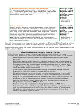 Texas Education Agency 2015 calendar year	
  
Student Assessment Division 5 of 8
3. Monolingual dictionary in languages other than English
This is a single-language standard dictionary in a language other than English
(e.g., a Vietnamese dictionary). While it is not included in the STAAR program
dictionary policy for reading and writing, it is permitted as a linguistic
accommodation in grade 3 and above.
STAAR and STAAR A
grades 3–8 reading
and grades 4 and 7
writing
STAAR and STAAR A
English I and
English II
§ Linguistic
accommodation in
grade 3 and up
4. Picture dictionary
A picture dictionary is designed to convey word meaning through drawings or
photographs. Picture dictionaries (which might be monolingual, bilingual, or
multilingual) include only words that can be pictured. Some picture dictionaries
group words by topic rather than in alphabetic order, which makes it difficult to
look up unfamiliar words encountered on an assessment. Picture dictionaries are
not included in the STAAR program dictionary policy for reading and writing
assessments but are permitted as a linguistic accommodation.
NOTE: Because picture dictionaries contain a small body of English words
compared to other types of dictionaries, they have limited usefulness as a stand-
alone linguistic accommodation.	
  	
  
STAAR and STAAR A
grades 3–8 reading
and grades 4 and 7
writing
STAAR and STAAR A
English I and
English II
§ Linguistic
accommodation in
grade 3 and up
Although thesauruses are not required, they are allowable on STAAR and STAAR A reading, writing,
English I, and English II tests, either in combination with a dictionary or as a separate resource.
Detailed information about the STAAR Dictionary Policy can be found at http://www.tea.state.tx.us/
student.assessment/staar.
Allowable Paper and Electronic Dictionary Formats
Within the four categories above, a wide variety of dictionaries and dictionary formats are
available. Keep the following in mind when determining what is allowable for the STAAR program:
§ Paper and electronic dictionary formats (including hand-held electronic devices) are
permitted.
§ Districts are required to have procedures in place to prevent the use of cell phones and
personal electronic devices during test administrations. Electronic devices can disrupt the
testing environment and compromise the security and confidentiality of the test. When
using technology-based accommodations (e.g., electronic dictionary), students are NOT
permitted Internet access during testing.
§ Subject-specific/topic-specific dictionaries (bilingual or otherwise) are NOT permitted
(e.g., science dictionaries, academic language dictionaries, etc.).
§ Bilingual dictionaries must be word/phrase translation dictionaries only. They must NOT
be designed to define words or to illustrate or explain content terminology or concepts.
§ Bilingual, ESL, and standard monolingual dictionaries that contain occasional pictures are
acceptable as long as the pictures do not illustrate content terminology or concepts.
§ Electronic devices that translate beyond the level of words and set phrases are not
bilingual dictionaries and are NOT permitted.
§ Electronic devices that have Internet or photographic capabilities are NOT allowed.
§ Only dictionaries made available by reputable dictionary publishing companies should be
used (no dictionaries produced by school districts or service centers, no downloadable
bilingual word lists with disclaimers about translation accuracy, etc.). A list of state-
approved dictionaries will not be issued.
 