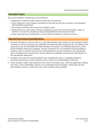Texas Education Agency 2015 calendar year
Accommodations for Students with Disabilities 2 of 2
Individualized Structured Reminders
Examples/Types
This accommodation includes but is not limited to
• paperclips or adhesive notes used to divide test into sections
• more-frequent or less-frequent reminders of time left to test than required in the standard
administration procedures
• structured reminders that are part of a behavior plan
• personal timer or clock set to remind a student to move on to the next question, page, or
section or to remind a student to stop at preestablished times during the test
• index cards that have handwritten or color-coded reminders to continue working
Special Instructions/Considerations
1. General reminders to stay on task (e.g., test administrator taps student on the shoulder, verbal
reminder to continue working) are allowable test administration procedures for any student who
needs them per the Allowable Test Administration Procedures and Materials document on the
Accommodation Resources webpage. General reminders are not considered accommodations;
however, when a student requires more individualized structured reminders, the appropriate
team of people at the campus level need to determine eligibility and document the decision in
the appropriate paperwork.
2. A student who uses this accommodation may complete the test in a separate setting to
eliminate distractions to other students and to ensure the confidentiality of the test.
3. Some students might need assistance with certain reminders (e.g., inserting paperclips, setting
the timer). This is allowable; however, it is preferable that the student, rather than the test
administrator, direct or control the use of the reminder when possible.
 