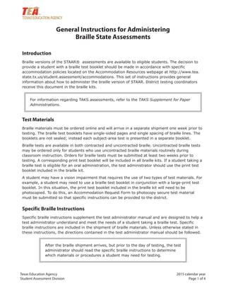 Texas Education Agency 2015 calendar year
Student Assessment Division Page 1 of 4
General Instructions for Administering
Braille State Assessments
Introduction
Braille versions of the STAAR® assessments are available to eligible students. The decision to
provide a student with a braille test booklet should be made in accordance with specific
accommodation policies located on the Accommodation Resources webpage at http://www.tea.
state.tx.us/student.assessment/accommodations. This set of instructions provides general
information about how to administer the braille version of STAAR. District testing coordinators
receive this document in the braille kits.
For information regarding TAKS assessments, refer to the TAKS Supplement for Paper
Administrations.
Test Materials
Braille materials must be ordered online and will arrive in a separate shipment one week prior to
testing. The braille test booklets have single-sided pages and single spacing of braille lines. The
booklets are not sealed; instead each subject-area test is presented in a separate booklet.
Braille tests are available in both contracted and uncontracted braille. Uncontracted braille tests
may be ordered only for students who use uncontracted braille materials routinely during
classroom instruction. Orders for braille tests must be submitted at least two weeks prior to
testing. A corresponding print test booklet will be included in all braille kits. If a student taking a
braille test is eligible for an oral administration, the test administrator should use the print test
booklet included in the braille kit.
A student may have a vision impairment that requires the use of two types of test materials. For
example, a student may need to use a braille test booklet in conjunction with a large-print test
booklet. In this situation, the print test booklet included in the braille kit will need to be
photocopied. To do this, an Accommodation Request Form to photocopy secure test material
must be submitted so that specific instructions can be provided to the district.
Specific Braille Instructions
Specific braille instructions supplement the test administrator manual and are designed to help a
test administrator understand and meet the needs of a student taking a braille test. Specific
braille instructions are included in the shipment of braille materials. Unless otherwise stated in
these instructions, the directions contained in the test administrator manual should be followed.
After the braille shipment arrives, but prior to the day of testing, the test
administrator should read the specific braille instructions to determine
which materials or procedures a student may need for testing.
 