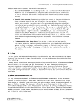 Texas Education Agency 2015 calendar year
Student Assessment Division Page 2 of 4
General Instructions for Administering Braille State Assessments
Specific braille instructions are divided into three sections:
• General Information: This section gives the test administrator information about
the braille test booklet and how it compares to the print test booklet. Instructions
on how to transcribe the student’s responses onto the answer document are also
included.
• Specific Instructions: This section provides information for the test administrator
about how a particular braille test differs from the print version. This includes
related administration instructions and information about test questions that have
been altered to ensure that the test is accessible to a student who reads braille. For
example, test questions with a visual element that cannot be rendered in braille will
include a description of what is depicted in the print version of the test. Although
such descriptions are provided in the braille booklet, the test administrator may
read them aloud from the specific braille instructions at a student’s request. This
section also informs test administrators of any manipulatives (e.g., a braille ruler or
three-dimensional geometric figure) that a student will need in order to complete
the test.
• Test Administration Directions: This section includes general and specific
information about the braille test that should be read to the students (e.g., whether
special symbols or standard braille codes are used on the test). Any information
that is on the Transcriber’s Notes page in the braille test booklet is also provided in
this section.
Training
Districts should plan appropriately to ensure that individuals who are administering the braille
version of the assessments have received training in these procedures and special instructions
prior to testing.
Campus testing coordinators are responsible for issuing the test materials to the appropriate test
administrators. It is important that test administrators be given their test administration
materials, including the specific braille instructions, in time to prepare for testing. Campus
testing coordinators are also responsible for monitoring administrations to ensure that they are
conducted, to the greatest extent possible, in the same manner as the administration of regular-
print tests.
Student Response Procedures
The test administrator and the student should determine the best method for the student to
respond to the test questions. The student may respond by writing in the test booklet, typing,
using braille, or indicating the answer to the test administrator. Special consideration should be
given to the type of paper that a student will need to generate a response for the written
composition and open-ended items. The student’s response in its entirety must fit onto the lined
pages and/or spaces for each written composition and/or short answer reading question on the
answer document. STAAR answer documents contain a 26-line page for each written composition
and 10 lines for each short answer.
 