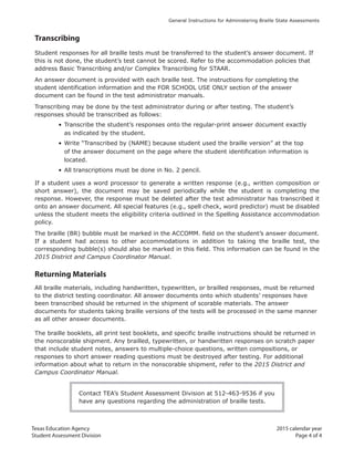 Texas Education Agency 2015 calendar year
Student Assessment Division Page 4 of 4
General Instructions for Administering Braille State Assessments
Transcribing
Student responses for all braille tests must be transferred to the student’s answer document. If
this is not done, the student’s test cannot be scored. Refer to the accommodation policies that
address Basic Transcribing and/or Complex Transcribing for STAAR.
An answer document is provided with each braille test. The instructions for completing the
student identification information and the FOR SCHOOL USE ONLY section of the answer
document can be found in the test administrator manuals.
Transcribing may be done by the test administrator during or after testing. The student’s
responses should be transcribed as follows:
• Transcribe the student’s responses onto the regular-print answer document exactly
as indicated by the student.
• Write “Transcribed by (NAME) because student used the braille version” at the top
of the answer document on the page where the student identification information is
located.
• All transcriptions must be done in No. 2 pencil.
If a student uses a word processor to generate a written response (e.g., written composition or
short answer), the document may be saved periodically while the student is completing the
response. However, the response must be deleted after the test administrator has transcribed it
onto an answer document. All special features (e.g., spell check, word predictor) must be disabled
unless the student meets the eligibility criteria outlined in the Spelling Assistance accommodation
policy.
The braille (BR) bubble must be marked in the ACCOMM. field on the student’s answer document.
If a student had access to other accommodations in addition to taking the braille test, the
corresponding bubble(s) should also be marked in this field. This information can be found in the
2015 District and Campus Coordinator Manual.
Returning Materials
All braille materials, including handwritten, typewritten, or brailled responses, must be returned
to the district testing coordinator. All answer documents onto which students’ responses have
been transcribed should be returned in the shipment of scorable materials. The answer
documents for students taking braille versions of the tests will be processed in the same manner
as all other answer documents.
The braille booklets, all print test booklets, and specific braille instructions should be returned in
the nonscorable shipment. Any brailled, typewritten, or handwritten responses on scratch paper
that include student notes, answers to multiple-choice questions, written compositions, or
responses to short answer reading questions must be destroyed after testing. For additional
information about what to return in the nonscorable shipment, refer to the 2015 District and
Campus Coordinator Manual.
Contact TEA’s Student Assessment Division at 512-463-9536 if you
have any questions regarding the administration of braille tests.
 