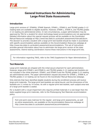 Texas Education Agency 2015 calendar year
Student Assessment Division Page 1 of 4
General Instructions for Administering
Large-Print State Assessments
Introduction
Large-print versions of STAAR®, STAAR Spanish, STAAR L, STAAR A, and TELPAS grades 2–12
reading tests are available to eligible students. However, STAAR L, STAAR A, and TELPAS grades
2–12 reading are administered online. In rare circumstances, a paper administration may be
approved by TEA for a student for whom technology-based accommodations are not appropriate.
Detailed information about this special request process will be available on the Coordinator
Manual Resources webpage at http://www.tea.state.tx.us/student.assessment/manuals/dccm.
The decision to provide a student with a large-print test booklet should be made in accordance
with specific accommodation policies available on the Accommodation Resources webpage at
http://www.tea.state.tx.us/student.assessment/accommodations. This set of instructions
provides general information about how to administer the large-print version of the state
assessments. District testing coordinators receive these instructions in the large-print kits.
For information regarding TAKS, refer to the TAKS Supplement for Paper Administrations.
Test Materials
Large-print materials are shipped with the initial secure shipment for each administration.
However, large-print STAAR L and STAAR A, and TELPAS grades 2–12 reading test booklets are
not included in the initial shipment. STAAR L and STAAR A and the TELPAS grades 2–12 reading
are administered online. The paper administration request document for STAAR L, STAAR A, or
TELPAS grades 2–12 reading can be found on the Coordinator Manual Resources webpage.
Only districts that have identified eligible students during the enrollment process will receive
large-print materials. The large-print test booklets are spiral bound, and the dimensions of the
booklets are 11 inches by 14 inches. As with a regular-print test booklet, each subject-area test
of a large-print booklet is sealed.
For a student with a visual impairment who requires printed materials in a size larger than the
state-supplied large-print materials, refer to the Photocopying Test Materials accommodation
policy.
Font and point sizes matrices for the regular- and large-print assessments, as well
as online assessments, are available on the Accommodation Resources webpage at
http://www.tea.state.tx.us/student.assessment/accommodations.
 