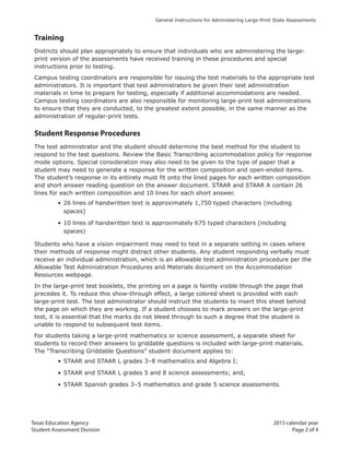 Texas Education Agency 2015 calendar year
Student Assessment Division Page 2 of 4
General Instructions for Administering Large-Print State Assessments
Training
Districts should plan appropriately to ensure that individuals who are administering the large-
print version of the assessments have received training in these procedures and special
instructions prior to testing.
Campus testing coordinators are responsible for issuing the test materials to the appropriate test
administrators. It is important that test administrators be given their test administration
materials in time to prepare for testing, especially if additional accommodations are needed.
Campus testing coordinators are also responsible for monitoring large-print test administrations
to ensure that they are conducted, to the greatest extent possible, in the same manner as the
administration of regular-print tests.
Student Response Procedures
The test administrator and the student should determine the best method for the student to
respond to the test questions. Review the Basic Transcribing accommodation policy for response
mode options. Special consideration may also need to be given to the type of paper that a
student may need to generate a response for the written composition and open-ended items.
The student’s response in its entirety must fit onto the lined pages for each written composition
and short answer reading question on the answer document. STAAR and STAAR A contain 26
lines for each written composition and 10 lines for each short answer.
• 26 lines of handwritten text is approximately 1,750 typed characters (including
spaces)
• 10 lines of handwritten text is approximately 675 typed characters (including
spaces)
Students who have a vision impairment may need to test in a separate setting in cases where
their methods of response might distract other students. Any student responding verbally must
receive an individual administration, which is an allowable test administration procedure per the
Allowable Test Administration Procedures and Materials document on the Accommodation
Resources webpage.
In the large-print test booklets, the printing on a page is faintly visible through the page that
precedes it. To reduce this show-through effect, a large colored sheet is provided with each
large-print test. The test administrator should instruct the students to insert this sheet behind
the page on which they are working. If a student chooses to mark answers on the large-print
test, it is essential that the marks do not bleed through to such a degree that the student is
unable to respond to subsequent test items.
For students taking a large-print mathematics or science assessment, a separate sheet for
students to record their answers to griddable questions is included with large-print materials.
The “Transcribing Griddable Questions” student document applies to:
• STAAR and STAAR L grades 3–8 mathematics and Algebra I;
• STAAR and STAAR L grades 5 and 8 science assessments; and,
• STAAR Spanish grades 3–5 mathematics and grade 5 science assessments.
 