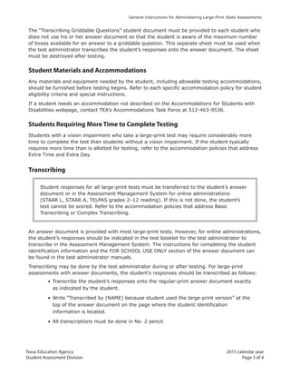 Texas Education Agency 2015 calendar year
Student Assessment Division Page 3 of 4
General Instructions for Administering Large-Print State Assessments
The “Transcribing Griddable Questions” student document must be provided to each student who
does not use his or her answer document so that the student is aware of the maximum number
of boxes available for an answer to a griddable question. This separate sheet must be used when
the test administrator transcribes the student’s responses onto the answer document. The sheet
must be destroyed after testing.
Student Materials and Accommodations
Any materials and equipment needed by the student, including allowable testing accommodations,
should be furnished before testing begins. Refer to each specific accommodation policy for student
eligibility criteria and special instructions.
If a student needs an accommodation not described on the Accommodations for Students with
Disabilities webpage, contact TEA’s Accommodations Task Force at 512-463-9536.
Students Requiring More Time to Complete Testing
Students with a vision impairment who take a large-print test may require considerably more
time to complete the test than students without a vision impairment. If the student typically
requires more time than is allotted for testing, refer to the accommodation policies that address
Extra Time and Extra Day.
Transcribing
Student responses for all large-print tests must be transferred to the student’s answer
document or in the Assessment Management System for online administrations
(STAAR L, STAAR A, TELPAS grades 2–12 reading). If this is not done, the student’s
test cannot be scored. Refer to the accommodation policies that address Basic
Transcribing or Complex Transcribing.
An answer document is provided with most large-print tests. However, for online administrations,
the student’s responses should be indicated in the test booklet for the test administrator to
transcribe in the Assessment Management System. The instructions for completing the student
identification information and the FOR SCHOOL USE ONLY section of the answer document can
be found in the test administrator manuals.
Transcribing may be done by the test administrator during or after testing. For large-print
assessments with answer documents, the student’s responses should be transcribed as follows:
• Transcribe the student’s responses onto the regular-print answer document exactly
as indicated by the student.
• Write “Transcribed by (NAME) because student used the large-print version” at the
top of the answer document on the page where the student identification
information is located.
• All transcriptions must be done in No. 2 pencil.
 