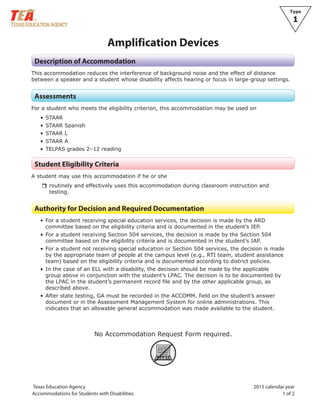 Type
1
Texas Education Agency 2015 calendar year
Accommodations for Students with Disabilities 1 of 2
Amplification Devices
Description of Accommodation
This accommodation reduces the interference of background noise and the effect of distance
between a speaker and a student whose disability affects hearing or focus in large-group settings.
Assessments
For a student who meets the eligibility criterion, this accommodation may be used on
• STAAR
• STAAR Spanish
• STAAR L
• STAAR A
• TELPAS grades 2–12 reading
Student Eligibility Criteria
A student may use this accommodation if he or she
rrroutinely and effectively uses this accommodation during classroom instruction and
testing.
Authority for Decision and Required Documentation
• For a student receiving special education services, the decision is made by the ARD
committee based on the eligibility criteria and is documented in the student’s IEP.
• For a student receiving Section 504 services, the decision is made by the Section 504
committee based on the eligibility criteria and is documented in the student’s IAP.
• For a student not receiving special education or Section 504 services, the decision is made
by the appropriate team of people at the campus level (e.g., RTI team, student assistance
team) based on the eligibility criteria and is documented according to district policies.
• In the case of an ELL with a disability, the decision should be made by the applicable
group above in conjunction with the student’s LPAC. The decision is to be documented by
the LPAC in the student’s permanent record file and by the other applicable group, as
described above.
• After state testing, GA must be recorded in the ACCOMM. field on the student’s answer
document or in the Assessment Management System for online administrations. This
indicates that an allowable general accommodation was made available to the student.
No Accommodation Request Form required.
ARF
 