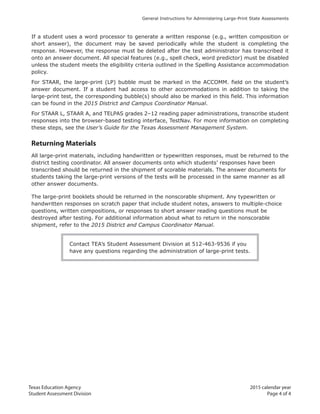 Texas Education Agency 2015 calendar year
Student Assessment Division Page 4 of 4
General Instructions for Administering Large-Print State Assessments
If a student uses a word processor to generate a written response (e.g., written composition or
short answer), the document may be saved periodically while the student is completing the
response. However, the response must be deleted after the test administrator has transcribed it
onto an answer document. All special features (e.g., spell check, word predictor) must be disabled
unless the student meets the eligibility criteria outlined in the Spelling Assistance accommodation
policy.
For STAAR, the large-print (LP) bubble must be marked in the ACCOMM. field on the student’s
answer document. If a student had access to other accommodations in addition to taking the
large-print test, the corresponding bubble(s) should also be marked in this field. This information
can be found in the 2015 District and Campus Coordinator Manual.
For STAAR L, STAAR A, and TELPAS grades 2–12 reading paper administrations, transcribe student
responses into the browser-based testing interface, TestNav. For more information on completing
these steps, see the User’s Guide for the Texas Assessment Management System.
Returning Materials
All large-print materials, including handwritten or typewritten responses, must be returned to the
district testing coordinator. All answer documents onto which students’ responses have been
transcribed should be returned in the shipment of scorable materials. The answer documents for
students taking the large-print versions of the tests will be processed in the same manner as all
other answer documents.
The large-print booklets should be returned in the nonscorable shipment. Any typewritten or
handwritten responses on scratch paper that include student notes, answers to multiple-choice
questions, written compositions, or responses to short answer reading questions must be
destroyed after testing. For additional information about what to return in the nonscorable
shipment, refer to the 2015 District and Campus Coordinator Manual.
Contact TEA’s Student Assessment Division at 512-463-9536 if you
have any questions regarding the administration of large-print tests.
 