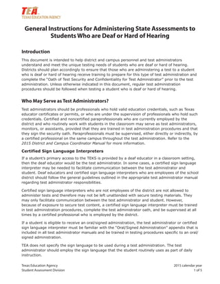Texas Education Agency 2015 calendar year
Student Assessment Division 1 of 5
General Instructions for Administering State Assessments to
Students Who are Deaf or Hard of Hearing
Introduction
This document is intended to help district and campus personnel and test administrators
understand and meet the unique testing needs of students who are deaf or hard of hearing.
Districts should plan accordingly to ensure that those who are administering a test to a student
who is deaf or hard of hearing receive training to prepare for this type of test administration and
complete the “Oath of Test Security and Confidentiality for Test Administrator” prior to the test
administration. Unless otherwise indicated in this document, regular test administration
procedures should be followed when testing a student who is deaf or hard of hearing.
Who May Serve as Test Administrators?
Test administrators should be professionals who hold valid education credentials, such as Texas
educator certificates or permits, or who are under the supervision of professionals who hold such
credentials. Certified and noncertified paraprofessionals who are currently employed by the
district and who routinely work with students in the classroom may serve as test administrators,
monitors, or assistants, provided that they are trained in test administration procedures and that
they sign the security oath. Paraprofessionals must be supervised, either directly or indirectly, by
a certified professional on the same campus throughout the test administration. Refer to the
2015 District and Campus Coordinator Manual for more information.
Certified Sign Language Interpreters
If a student’s primary access to the TEKS is provided by a deaf educator in a classroom setting,
then the deaf educator would be the test administrator. In some cases, a certified sign language
interpreter may be needed to facilitate communication between the test administrator and
student. Deaf educators and certified sign language interpreters who are employees of the school
district should follow the general guidelines outlined in the appropriate test administrator manual
regarding test administrator responsibilities.
Certified sign language interpreters who are not employees of the district are not allowed to
administer tests and therefore may not be left unattended with secure testing materials. They
may only facilitate communication between the test administrator and student. However,
because of exposure to secure test content, a certified sign language interpreter must be trained
in test administration procedures, complete the test administrator oath, and be supervised at all
times by a certified professional who is employed by the district.
If a student is eligible to receive an oral/signed administration, the test administrator or certified
sign language interpreter must be familiar with the “Oral/Signed Administration” appendix that is
included in all test administrator manuals and be trained in testing procedures specific to an oral/
signed administration.
TEA does not specify the sign language to be used during a test administration. The test
administrator should employ the sign language that the student routinely uses as part of daily
instruction.
 