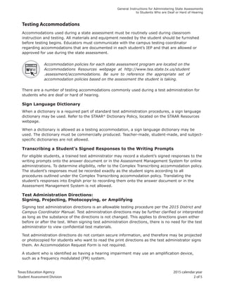 Texas Education Agency 2015 calendar year
Student Assessment Division 2 of 5
General Instructions for Administering State Assessments
to Students Who are Deaf or Hard of Hearing
Testing Accommodations
Accommodations used during a state assessment must be routinely used during classroom
instruction and testing. All materials and equipment needed by the student should be furnished
before testing begins. Educators must communicate with the campus testing coordinator
regarding accommodations that are documented in each student’s IEP and that are allowed or
approved for use during the state assessment.
Accommodation policies for each state assessment program are located on the
Accommodations Resources webpage at http://www.tea.state.tx.us/student
.assessment/accommodations. Be sure to reference the appropriate set of
accommodation policies based on the assessment the student is taking.
There are a number of testing accommodations commonly used during a test administration for
students who are deaf or hard of hearing.
Sign Language Dictionary
When a dictionary is a required part of standard test administration procedures, a sign language
dictionary may be used. Refer to the STAAR®
Dictionary Policy, located on the STAAR Resources
webpage.
When a dictionary is allowed as a testing accommodation, a sign language dictionary may be
used. The dictionary must be commercially produced. Teacher-made, student-made, and subject-
specific dictionaries are not allowed.
Transcribing a Student’s Signed Responses to the Writing Prompts
For eligible students, a trained test administrator may record a student’s signed responses to the
writing prompts onto the answer document or in the Assessment Management System for online
administrations. To determine eligibility, refer to the Complex Transcribing accommodation policy.
The student’s responses must be recorded exactly as the student signs according to all
procedures outlined under the Complex Transcribing accommodation policy. Translating the
student’s responses into English prior to recording them onto the answer document or in the
Assessment Management System is not allowed.
Test Administration Directions:
Signing, Projecting, Photocopying, or Amplifying
Signing test administration directions is an allowable testing procedure per the 2015 District and
Campus Coordinator Manual. Test administration directions may be further clarified or interpreted
as long as the substance of the directions is not changed. This applies to directions given either
before or after the test. When signing test administration directions, there is no need for the test
administrator to view confidential test materials.
Test administration directions do not contain secure information, and therefore may be projected
or photocopied for students who want to read the print directions as the test administrator signs
them. An Accommodation Request Form is not required.
A student who is identified as having a hearing impairment may use an amplification device,
such as a frequency modulated (FM) system.
 