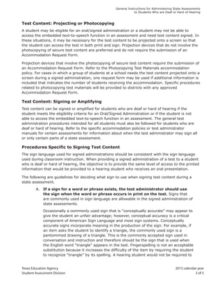 Texas Education Agency 2015 calendar year
Student Assessment Division 3 of 5
General Instructions for Administering State Assessments
to Students Who are Deaf or Hard of Hearing
Test Content: Projecting or Photocopying
A student may be eligible for an oral/signed administration or a student may not be able to
access the embedded text-to-speech function in an assessment and need test content signed. In
these situations, it may be necessary for the test content to be projected onto a screen so that
the student can access the test in both print and sign. Projection devices that do not involve the
photocopying of secure test content are preferred and do not require the submission of an
Accommodation Request Form.
Projection devices that involve the photocopying of secure test content require the submission of
an Accommodation Request Form. Refer to the Photocopying Test Materials accommodation
policy. For cases in which a group of students at a school needs the test content projected onto a
screen during a signed administration, one request form may be used if additional information is
included that indicates the number of students receiving the accommodation. Specific procedures
related to photocopying test materials will be provided to districts with any approved
Accommodation Request Form.
Test Content: Signing or Amplifying
Test content can be signed or amplified for students who are deaf or hard of hearing if the
student meets the eligibility criteria for an Oral/Signed Administration or if the student is not
able to access the embedded text-to-speech function in an assessment. The general test
administration procedures intended for all students must also be followed for students who are
deaf or hard of hearing. Refer to the specific accommodation policies or test administrator
manuals for certain assessments for information about when the test administrator may sign all
or only certain parts of a state assessment.
Procedures Specific to Signing Test Content
The sign language used for signed administrations should be consistent with the sign language
used during classroom instruction. When providing a signed administration of a test to a student
who is deaf or hard of hearing, the objective is to provide the same level of access to the printed
information that would be provided to a hearing student who receives an oral presentation.
The following are guidelines for deciding what sign to use when signing test content during a
state assessment.
A. If a sign for a word or phrase exists, the test administrator should use
the sign when the word or phrase occurs in print on the test. Signs that
are commonly used in sign language are allowable in the signed administration of
state assessments.
Occasionally a commonly used sign that is “conceptually accurate” may appear to
give the student an unfair advantage; however, conceptual accuracy is a critical
component of American Sign Language and most sign systems. Conceptually
accurate signs incorporate meaning in the production of the sign. For example, if
an item asks the student to identify a triangle, the commonly used sign is a
pantomimed drawing of a triangle. This is the commonly accepted sign used in
conversation and instruction and therefore should be the sign that is used when
the English word “triangle” appears in the test. Fingerspelling is not an acceptable
substitution because it increases the difficulty of the item by requiring the student
to recognize “triangle” by its spelling. A hearing student would not be required to
 