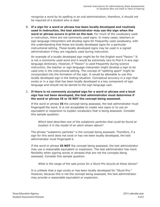 Texas Education Agency 2015 calendar year
Student Assessment Division 4 of 5
General Instructions for Administering State Assessments
to Students Who are Deaf or Hard of Hearing
recognize a word by its spelling in an oral administration; therefore, it should not
be required of a student who is deaf.
B. If a sign for a word or phrase has been locally developed and routinely
used in instruction, the test administrator may use the sign when the
word or phrase occurs in print on the test. For much of the vocabulary used
in instruction, there are not commonly used signs. In many cases, teachers or
sign language interpreters will develop signs for frequently used vocabulary, with
the understanding that these are locally developed signs for a particular
instructional setting. These locally developed signs may be used in a signed
administration if they are regularly used during instruction.
An example of a locally developed sign might be for the English word “fission.” It
is not a commonly used word and it would be extremely rare to find it in any sign
language dictionary. However, if “fission” is used frequently during science
instruction, the teacher or sign language interpreter might develop a sign to be
used only in the instructional setting. The concept of “splitting apart” might be
incorporated into the formation of the sign. It would be allowable to use this
locally developed sign in the testing situation. Conceptual accuracy in a sign that
exists or in a sign that has been locally developed is a key component of sign
language and should not be denied to the sign language user.
C. If there is no commonly accepted sign for a word or phrase and a local
sign has not been developed, the test administrator must determine if
the word or phrase IS or IS NOT the concept being assessed.
If the word or phrase IS the concept being assessed, the test administrator must
fingerspell the word. It is not acceptable to create new signs or to use an
equivalent or expansion to explain vocabulary that is being assessed. Consider
this sample question:
Which best describes one of the subatomic particles that could be found at
location X in the model of an atom shown above?
The phrase “subatomic particles” is the concept being assessed. Therefore, if a
sign for this word does not exist or has not been locally developed, the test
administrator must fingerspell it.
If the word or phrase IS NOT the concept being assessed, the test administrator
may use a reasonable equivalent or expansion. The test administrator has more
flexibility when signing words or phrases that are not the concepts being
assessed. Consider this sample question:
What is the range of the sale prices for a Stunt-Pro bicycle at these stores?
It is unlikely that a sign exists or has been locally developed for “Stunt-Pro.”
However, because this is not the concept being assessed, the test administrator
may provide a reasonable equivalent or expansion.
 