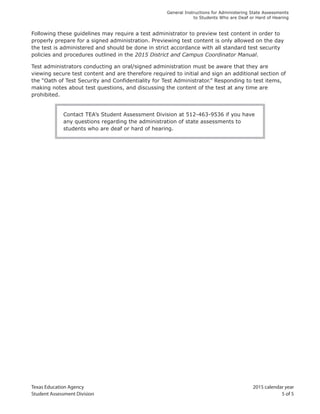 Texas Education Agency 2015 calendar year
Student Assessment Division 5 of 5
General Instructions for Administering State Assessments
to Students Who are Deaf or Hard of Hearing
Following these guidelines may require a test administrator to preview test content in order to
properly prepare for a signed administration. Previewing test content is only allowed on the day
the test is administered and should be done in strict accordance with all standard test security
policies and procedures outlined in the 2015 District and Campus Coordinator Manual.
Test administrators conducting an oral/signed administration must be aware that they are
viewing secure test content and are therefore required to initial and sign an additional section of
the “Oath of Test Security and Confidentiality for Test Administrator.” Responding to test items,
making notes about test questions, and discussing the content of the test at any time are
prohibited.
Contact TEA’s Student Assessment Division at 512-463-9536 if you have
any questions regarding the administration of state assessments to
students who are deaf or hard of hearing.
 