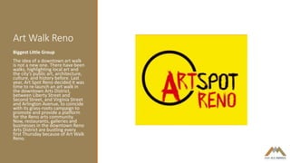 Art Walk Reno
Biggest Little Group
The idea of a downtown art walk
is not a new one. There have been
walks, highlighting local art and
the city’s public art, architecture,
culture, and history before. Last
year, Art Spot Reno decided it was
time to re-launch an art walk in
the downtown Arts District,
between Liberty Street and
Second Street, and Virginia Street
and Arlington Avenue, to coincide
with its grass-roots campaign to
promote and provide a platform
for the Reno arts community.
Now, restaurants, galleries and
businesses in the downtown Reno
Arts District are bustling every
first Thursday because of Art Walk
Reno.
 