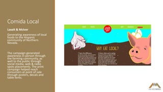 Comida Local
Laxalt & McIver
Generating awareness of local
foods to the Hispanic
community of Northern
Nevada.
The campaign generated
awareness in-person through
the farming community, as
well to the public through
social media, web & radio
spots placements. The print
campaign helped reach
consumers at point of sale
through posters, decals and
table tents.
 
