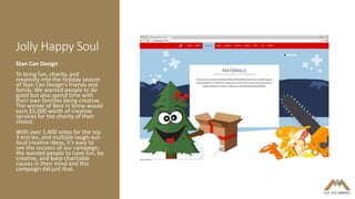 Jolly Happy Soul
Stan Can Design
To bring fun, charity, and
creativity into the holiday season
of Stan Can Design's friends and
family. We wanted people to do
good but also spend time with
their own families being creative.
The winner of Best in Snow would
earn $5,000 worth of creative
services for the charity of their
choice.
With over 1,400 votes for the top
3 entries, and multiple laugh-out-
loud creative ideas, it's easy to
see the success of our campaign.
We wanted people to have fun, be
creative, and keep charitable
causes in their mind and this
campaign did just that.
 