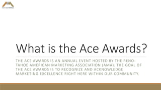 What is the Ace Awards?
THE ACE AWARDS IS AN ANNUAL EVENT HOSTED BY THE RENO-
TAHOE AMERICAN MARKETING ASSOCIATION (AMA). THE GOAL OF
THE ACE AWARDS IS TO RECOGNIZE AND ACKNOWLEDGE
MARKETING EXCELLENCE RIGHT HERE WITHIN OUR COMMUNITY.
 