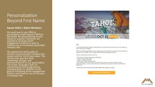 Personalization
Beyond First Name
Squaw Valley | Alpine Meadows
Our goal was to use CRM to
personalize emails beyond %%First
Name%%. By personalizing emails
based on a guest’s behavior we
wanted to increase email
engagement metrics as well as
revenue via an increased passholder
renewal rate.
We applied this philosophy to
various communication streams this
season and for 14-15 pass sales. The
stream that was the most
rewarding, though, was
communications to our passholders.
The three campaigns that I’m
submitting all tied to big picture
company goals in addition to the
goal of increasing email engagement
metrics and revenue via an increase
in renewal rate.
 