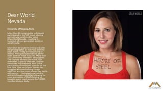 Dear World
Nevada
University of Nevada, Reno
More than 60 recognizable individuals
participated in the VIP shoot, sharing
portraits via social media, using
#DearWorldNevada, resulting in
hundreds of user generated posts on
social media.
More than 60 students interacted with
the photographer at the Pizza with the
Dean event. Thirty were expected to
attend. Anticipated attendance at the
open portrait shoot was 100. More than
250 community members participated.
The Keynote address attracted 206+
attendees. Capacity was met, and the
event was live-streamed. Four DWN
participants shared their portrait for the
first time. One participant shared her
struggles with overcoming a meth
addiction and one mom shared her battle
with cancer. A strategic partnership
with ASUN was established allowing for
cross-promotion of DWN helping to
broaden event reach across the 18,000-
member student body.
 