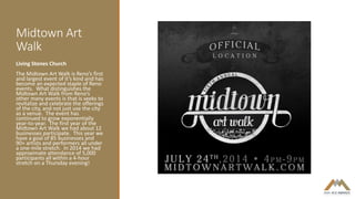 Midtown Art
Walk
Living Stones Church
The Midtown Art Walk is Reno’s first
and largest event of it’s kind and has
become an expected staple of Reno
events. What distinguishes the
Midtown Art Walk from Reno’s
other many events is that is seeks to
revitalize and celebrate the offerings
of the city, and not just use the city
as a venue. The event has
continued to grow exponentially
year-to-year. The first year of the
Midtown Art Walk we had about 12
businesses participate. This year we
have a goal of 85 businesses and
90+ artists and performers all under
a one-mile stretch. In 2014 we had
approximate attendance of 5,000
participants all within a 4-hour
stretch on a Thursday evening!
 