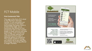 FCT Mobile
First Centennial Title
This app is the first of it's kind
in the Northern Nevada
market. It not only gives our
clients access to the latest
technology that gives them a
professional edge, but it
continues the brand of First
Centennial Title as the market
leader in both service and new
technology. First Centennial
Title is a locally owned and
operated business with a
national sphere of influence.
This mobile platform brings
our clients up to par with the
technology now being offered
in larger markets.
 