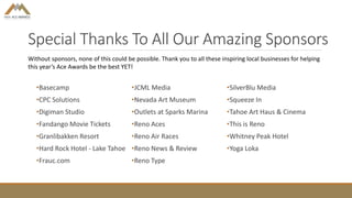 Special Thanks To All Our Amazing Sponsors
•Basecamp
•CPC Solutions
•Digiman Studio
•Fandango Movie Tickets
•Granlibakken Resort
•Hard Rock Hotel - Lake Tahoe
•Frauc.com
•JCML Media
•Nevada Art Museum
•Outlets at Sparks Marina
•Reno Aces
•Reno Air Races
•Reno News & Review
•Reno Type
•SilverBlu Media
•Squeeze In
•Tahoe Art Haus & Cinema
•This is Reno
•Whitney Peak Hotel
•Yoga Loka
Without sponsors, none of this could be possible. Thank you to all these inspiring local businesses for helping
this year’s Ace Awards be the best YET!
 