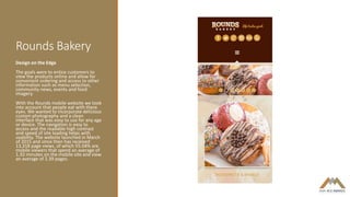 Rounds Bakery
Design on the Edge
The goals were to entice customers to
view the products online and allow for
convenient ordering and access to other
information such as menu selection,
community news, events and food
imagery.
With the Rounds mobile website we took
into account that people eat with there
eyes. We wanted to incorporate delicious
custom photography and a clean
interface that was easy to use for any age
or device. The navigation is easy to
access and the readable high contrast
and speed of site loading helps with
usability. The website launched in March
of 2015 and since then has received
13,318 page views, of which 55.04% are
mobile viewers that spend an average of
1.32 minutes on the mobile site and view
an average of 2.39 pages.
 