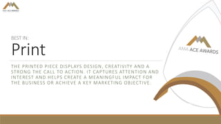 BEST IN:
Print
THE PRINTED PIECE DISPLAYS DESIGN, CREATIVITY AND A
STRONG THE CALL TO ACTION. IT CAPTURES ATTENTION AND
INTEREST AND HELPS CREATE A MEANINGFUL IMPACT FOR
THE BUSINESS OR ACHIEVE A KEY MARKETING OBJECTIVE.
 