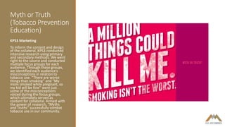 Myth or Truth
(Tobacco Prevention
Education)
KPS3 Marketing
To inform the content and design
of the collateral, KPS3 conducted
intensive research using primary
and secondary methods. We went
right to the source and conducted
multiple focus groups for each
audience. Through these groups,
we identified each audience’s
misconceptions in relation to
tobacco use. “There are worse
things than smoking” and “My
mom smoked while pregnant, so
my kid will be fine” were just
some of the misconceptions
voiced during the focus groups,
which ultimately served as
content for collateral. Armed with
the power of research, “Myths
and Truths” successfully combat
tobacco use in our community.
 
