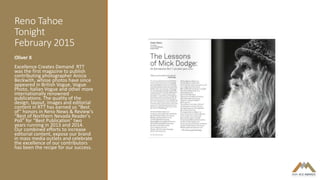 Reno Tahoe
Tonight
February 2015
Oliver X
Excellence Creates Demand RTT
was the first magazine to publish
contributing photographer Anicia
Beckwith, whose photos have since
appeared in British Vogue, Vogue
Photo, Italian Vogue and other more
internationally renowned
publications. The quality of the
design, layout, images and editorial
content in RTT has earned us “Best
of” honors in Reno News & Review's
“Best of Northern Nevada Reader's
Poll” for “Best Publication” two
years running in 2013 and 2014.
Our combined efforts to increase
editorial content, expose our brand
in mass media outlets and celebrate
the excellence of our contributors
has been the recipe for our success.
 