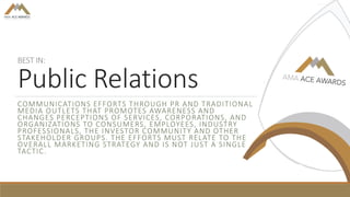 BEST IN:
Public Relations
COMMUNICATIONS EFFORTS THROUGH PR AND TRADITIONAL
MEDIA OUTLETS THAT PROMOTES AWARENESS AND
CHANGES PERCEPTIONS OF SERVICES, CORPORATIONS, AND
ORGANIZATIONS TO CONSUMERS, EMPLOYEES, INDUSTRY
PROFESSIONALS, THE INVESTOR COMMUNITY AND OTHER
STAKEHOLDER GROUPS. THE EFFORTS MUST RELATE TO THE
OVERALL MARKETING STRATEGY AND IS NOT JUST A SINGLE
TACTIC.
 