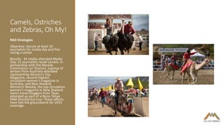 Camels, Ostriches
and Zebras, Oh My!
RAD Strategies
Objective: Secure at least 10
journalists for media day and five
racing a camel.
Results: 34 media attended Media
Day; 15 journalists raced camels. In
partnership with the Nevada
Commission on Tourism, a group of
writers from Australia attended
representing Women’s Day
Magazine, second-highest
circulation women’s magazine in
Australia, and New Zealand
Women’s Weekly, the top circulation
women’s magazine in New Zealand.
Seven travel bloggers from Texas
attended as part of a Reno-Tahoe
FAM (familiarity) tour. These efforts
have laid the groundwork for 2015
coverage.
 