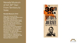 Nevada Museum
of Art 36th Star:
From Territory to
State
Nevada Museum of Art
Over the course of the
exhibition, we generated more
than 100 news stories,
including a photo essay travel
feature in the LA Times online.
The community was abuzz
with the talk of the treasures
from the exhibition,
particularly the Emancipation
Proclamation. Over the four-
day period the Emancipation
Proclamation was at the
Museum, we gained 650 new
members, a record, far
surpassing our expectations.
Many of those individuals had
never before visited the
Nevada Museum of Art.
 