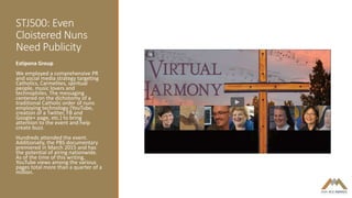 STJ500: Even
Cloistered Nuns
Need Publicity
Estipona Group
We employed a comprehensive PR
and social media strategy targeting
Catholics, Carmelites, spiritual
people, music lovers and
technophiles. The messaging
centered on the dichotomy of a
traditional Catholic order of nuns
employing technology (YouTube,
creation of a Twitter, FB and
Google+ page, etc.) to bring
attention to the event and help
create buzz.
Hundreds attended the event.
Additionally, the PBS documentary
premiered in March 2015 and has
the potential of airing nationwide.
As of the time of this writing,
YouTube views among the various
pages total more than a quarter of a
million.
 