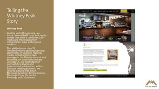 Telling the
Whitney Peak
Story
Whitney Peak
Leading up to the opening, we
hosted several FAM tours and media
events that drew a combined 100+
media and meeting planner
influentials in local and regional
markets.
This yielded more than 70
independent pre-opening/opening
placements in local and regional
media, including front-page
coverage in the Gazette-Journal and
extensive, on-location broadcast
coverage. As we expanded our
outreach to national and
international publications, with a
focus on meeting planners, we
secured articles with Smart
Meetings, Meetings & Conventions,
Meetings Focus, Successful
Meetings and Collaborate.
 