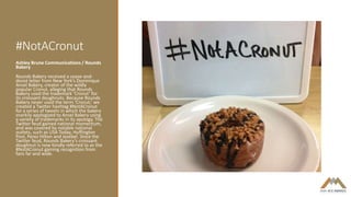 #NotACronut
Ashley Brune Communications / Rounds
Bakery
Rounds Bakery received a cease-and-
desist letter from New York’s Dominique
Ansel Bakery, creator of the wildly
popular Cronut, alleging that Rounds
Bakery used the trademark ‘Cronut’ for
its croissant doughnuts. Because Rounds
Bakery never used the term ‘Cronut,’ we
created a Twitter hashtag #NotACronut
for a series of tweets in which the bakery
snarkily apologized to Ansel Bakery using
a variety of trademarks in its apology. The
Twitter feud gained national momentum,
and was covered by notable national
outlets, such as USA Today, Huffington
Post, Perez Hilton and Jezebel. Since the
Twitter feud, Rounds Bakery’s croissant
doughnut is now fondly referred to as the
#NotACronut gaining recognition from
fans far and wide.
 