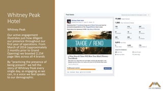 Whitney Peak
Hotel
Whitney Peak
Our active engagement
illustrates just how diligent
our presence throughout our
first year of operations. From
March of 2014 (approximately
2 months prior to Grand
Opening) we boasted 2,154
page likes across all 4 brands
By “practicing the presence of
being present” we tell the
story of Whitney Peak every
single day, as engaging as we
can, in a voice we feel speaks
to our demographic.
 