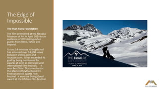 The Edge of
Impossible
The High Fives Foundation
The film premiered at the Nevada
Museum of Art in April 2014 to an
audience of 200 distinguished
guests from Reno, Tahoe and
beyond.
It runs 14-minutes in length and
has amassed over 14,600 views
between Vimeo.com and
Youtube.com. It has exceeded its
goal by being nominated for
awards at over 13 domestic and
international film festivals. It
won Best Short Documentary at
the Mammoth Mountain Film
Festival and All Sports Film
Festival. It won the Doing Good
award at the Lifetree Film Festival.
 