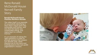 Reno Ronald
McDonald House
Norvell Family
Story
Ronald McDonald House
Charities Northern Nevada
The video itself is an example
of successfully identifying a
story that is equal parts raw,
vulnerable and human, and
one that the family was
comfortable telling, and
capturing it in a timely
manner.
It's an example of asking the
right questions in order to
prompt answers that viewers
can identify with, while
staying true to the story and
tracking back to the non-profit
organization's mission.
 