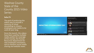 Washoe County
State of the
County 2015 Video
Series
SoSu.TV
The goal of producing the
videos was to provide a
resource of visual
storytelling to citizens,
employees and media to be
used all year long.
Since the launch, the videos
have been used by multiple
media outlets for coverage
of the County, the Human
Resources department for
new employee orientation,
not to mention social media
sharing and website views.
 