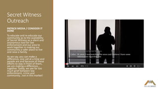 Secret Witness
Outreach
PATRICK MEDIA / CONSIDER IT
DONE
To educate and re-educate our
community as to the availability
of Secret Witness as a silent and
anonymous tool for law
enforcement and our area to
work together in making our
community a safer place to live
and raise a family.
As we say, you can make a
difference, one call at a time and
people are and because of these
efforts to stay in front of them,
we are making a difference...
together. Today, we see far too
much grief between law
enforcement, crime and
community...not in this market!
 