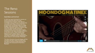 The Reno
Sessions
David Ware and Ford Corl
In 2014 we were honored to receive an
Emmy award for Best Arts and
Entertainment Program. We take an
incredible amount of care to ensure that
our audio and video mirrors that of a
professional recording studio or a large
budget video production. Not only has
this been good for patrons of Reno, who
strive for great locally produced
entertainment, but it has been hugely
beneficial to the hard working musicians
in the Reno area. These videos have
become a very useful tool to bands,
helping them achieve better exposure
and more credibility when attempting to
book shows in and outside of Nevada.
The Reno Sessions has and always will be,
a project we don't wish to profit from.
Our goal is purely to help promote the
growing arts movement in Northern
Nevada.
 