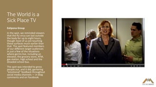 The World is a
Sick Place TV
Estipona Group
In the spot, we reminded viewers
that the flu virus can last outside
the body for up to eight hours,
though most of us are touching
these surfaces much earlier than
that. The spot featured members
of our different target audiences
in just a few of the situations
where germs live, including an
elevator, the grocery store, ATM,
gas station, high school and the
dreaded school bus.
The spot was intended to gross
people out, and it did, garnering
“emotional” feedback throughout
social media channels — in blog
comments and on Facebook.
 