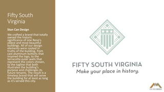 Fifty South
Virginia
Stan Can Design
We crafted a brand that totally
owned the historic
significance of one Reno's
oldest and most beautiful
buildings. All of our design
elements were rooted in
truths of the building, from
cast aluminum buttons that
inspired the logo, to the
terracotta outer walls that
represent the colors chosen,
to the tagline that both
illustrates the building's
purpose and challenges its
future tenants. The result is a
timeless brand that will serve
the building for at least as long
as it's served this city.
 