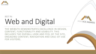 BEST IN:
Web and Digital
THE WEBSITE DEMONSTRATES EXCELLENCE IN DESIGN,
CONTENT, FUNCTIONALITY AND USABILITY. THIS
INCLUDES THE OVERALL LOOK AND FEEL OF THE SITE,
ENGAGING CONTENT, NAVIGATION AND EASE-OF-USE
FOR VISITORS.
 
