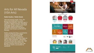Arts for All Nevada
(VSA Arts)
Noble Studios / Noble Deeds
VSA had several needs. First, the
group was looking for a name
change and rebrand. VSA also was in
need of a digital overhaul. Donating
445 hours of time worth more than
$100,000, Noble undertook a
complete rebrand for the group,
which is now known as Arts for All
Nevada.
Noble conducted deep, quantitative
research of the group’s target
audience and overhauled its
website, making it completely
responsive across all device types as
well as ADA compliant. Moreover,
Arts for All now has a new site, logo
and brand that fully reflect the
group’s mission and one that, like
the group itself, is accessible to
everyone.
 